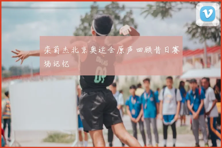 栾菊杰北京奥运会原声回顾昔日赛场记忆
