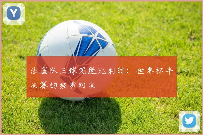 法国队三球完胜比利时：世界杯半决赛的经典对决