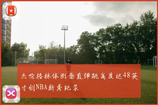 杰伦格林体测垂直弹跳高度达48英寸创NBA新秀纪录