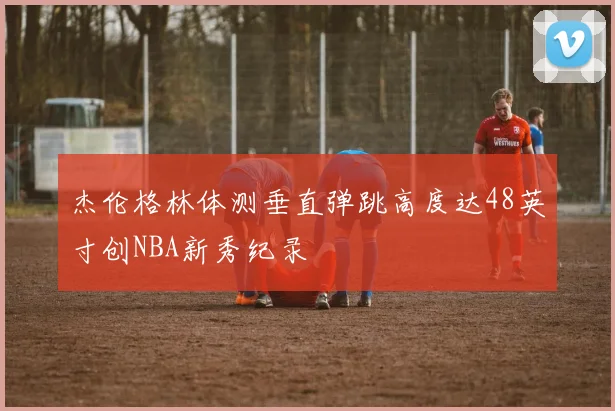 杰伦格林体测垂直弹跳高度达48英寸创NBA新秀纪录