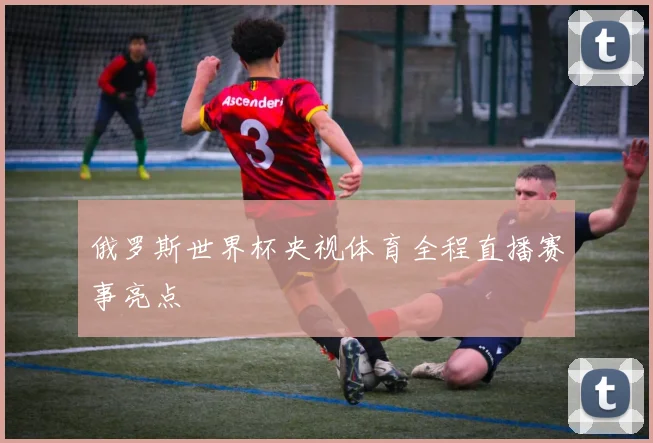 俄罗斯世界杯央视体育全程直播赛事亮点